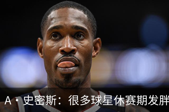 A·史密斯：很多球星休赛期发胖用常规赛找状态 但詹库威却不会
